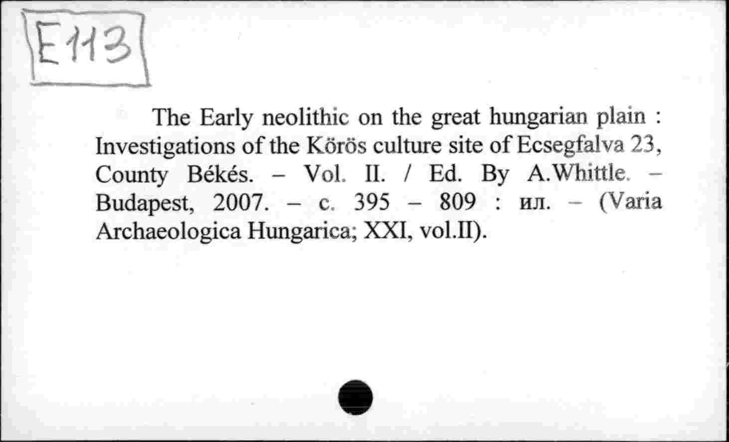 ﻿
The Early neolithic on the great hungarian plain : Investigations of the Körös culture site of Ecsegfalva 23, County Békés. - Vol. IL I Ed. By A.Whittle — Budapest, 2007. - c. 395 - 809 : ил. - (Varia Archaeologica Hungarica; XXI, vol.II).